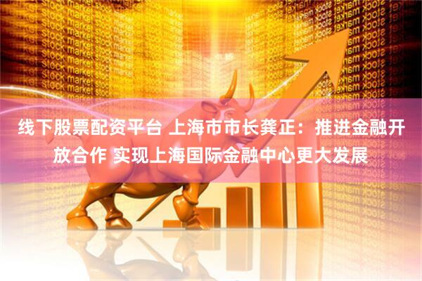 线下股票配资平台 上海市市长龚正：推进金融开放合作 实现上海国际金融中心更大发展