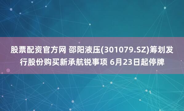 股票配资官方网 邵阳液压(301079.SZ)筹划发行股份购买新承航锐事项 6月23日起停牌