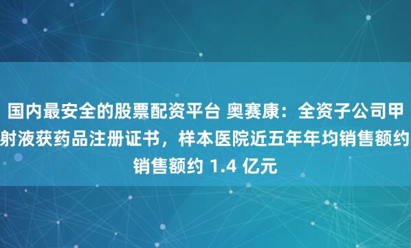 国内最安全的股票配资平台 奥赛康：全资子公司甲氨蝶呤注射液获药品注册证书，样本医院近五年年均销售额约 1.4 亿元