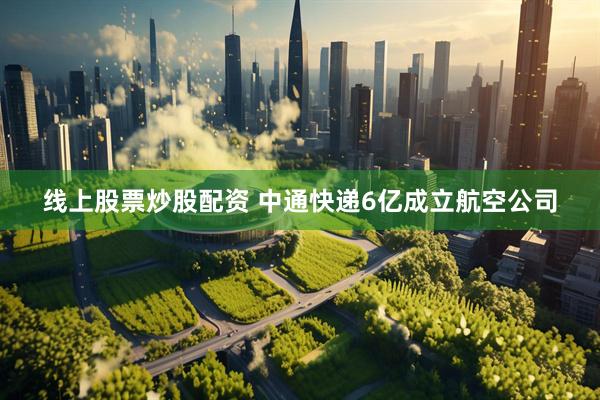 线上股票炒股配资 中通快递6亿成立航空公司