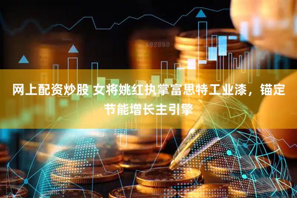网上配资炒股 女将姚红执掌富思特工业漆，锚定节能增长主引擎