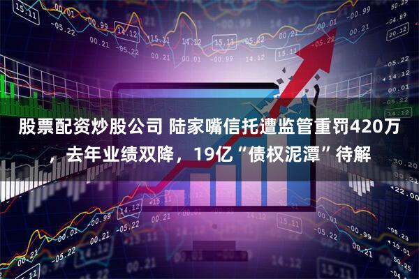 股票配资炒股公司 陆家嘴信托遭监管重罚420万，去年业绩双降，19亿“债权泥潭”待解