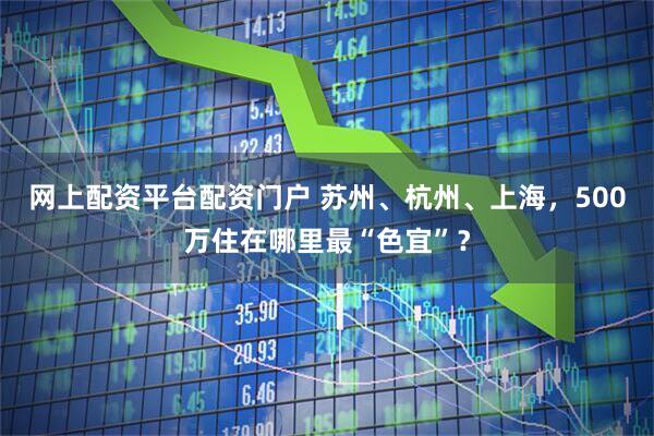 网上配资平台配资门户 苏州、杭州、上海，500万住在哪里最“色宜”？