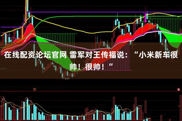 在线配资论坛官网 雷军对王传福说：“小米新车很帅！很帅！”