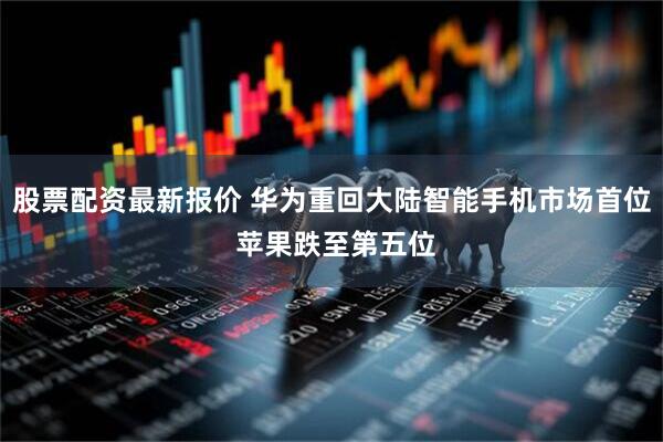 股票配资最新报价 华为重回大陆智能手机市场首位 苹果跌至第五位
