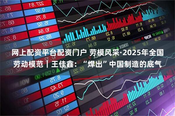 网上配资平台配资门户 劳模风采·2025年全国劳动模范｜王佳鑫：“焊出”中国制造的底气