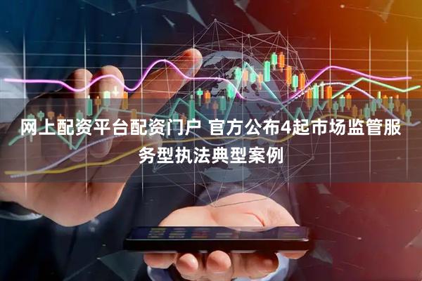 网上配资平台配资门户 官方公布4起市场监管服务型执法典型案例