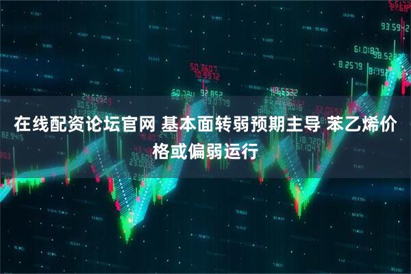 在线配资论坛官网 基本面转弱预期主导 苯乙烯价格或偏弱运行