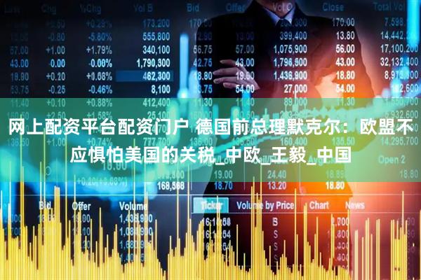 网上配资平台配资门户 德国前总理默克尔：欧盟不应惧怕美国的关税_中欧_王毅_中国