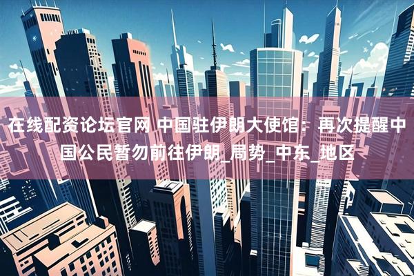 在线配资论坛官网 中国驻伊朗大使馆：再次提醒中国公民暂勿前往伊朗_局势_中东_地区