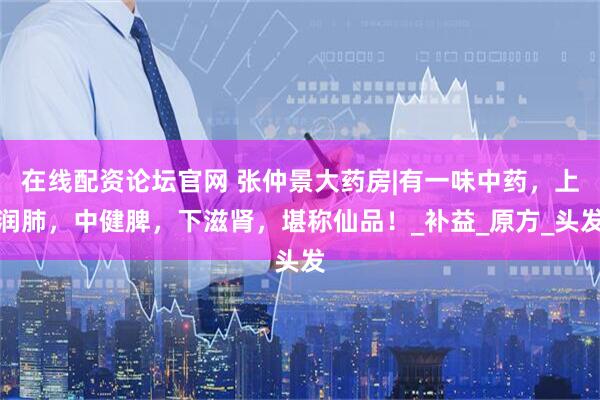 在线配资论坛官网 张仲景大药房|有一味中药，上润肺，中健脾，下滋肾，堪称仙品！_补益_原方_头发