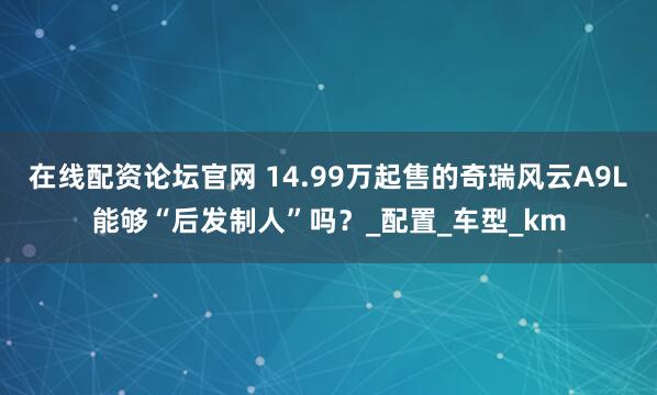 在线配资论坛官网 14.99万起售的奇瑞风云A9L能够“后发制人”吗？_配置_车型_km