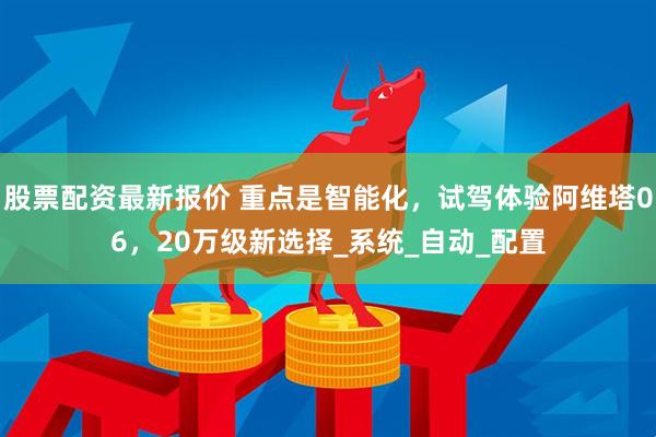股票配资最新报价 重点是智能化，试驾体验阿维塔06，20万级新选择_系统_自动_配置