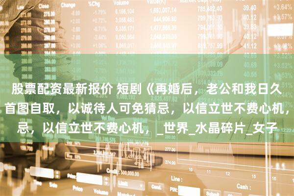 股票配资最新报价 短剧《再婚后，老公和我日久生情》全部集数观看，首图自取，以诚待人可免猜忌，以信立世不费心机，_世界_水晶碎片_女子