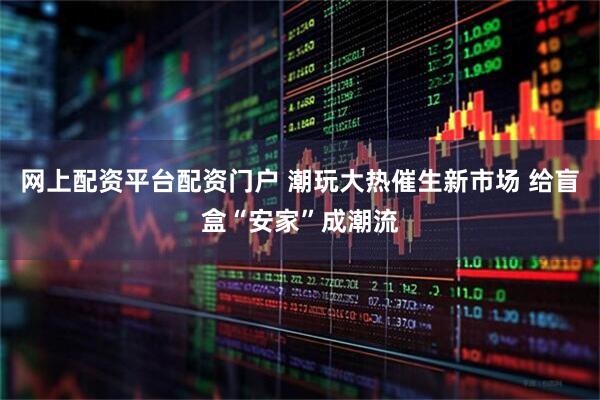 网上配资平台配资门户 潮玩大热催生新市场 给盲盒“安家”成潮流
