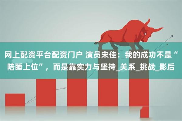 网上配资平台配资门户 演员宋佳：我的成功不是“陪睡上位”，而是靠实力与坚持_关系_挑战_影后