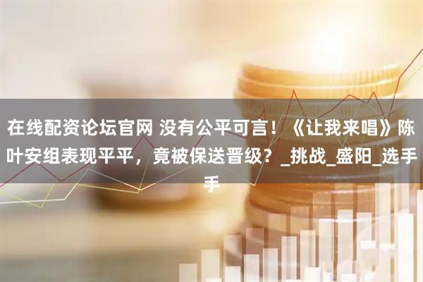 在线配资论坛官网 没有公平可言！《让我来唱》陈叶安组表现平平，竟被保送晋级？_挑战_盛阳_选手