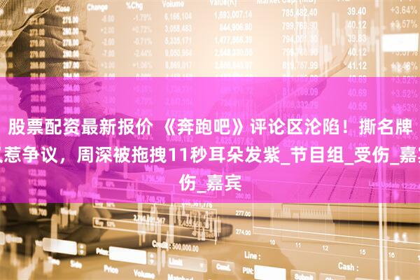 股票配资最新报价 《奔跑吧》评论区沦陷！撕名牌又惹争议，周深被拖拽11秒耳朵发紫_节目组_受伤_嘉宾