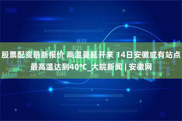股票配资最新报价 高温蔓延开来 14日安徽或有站点最高温达到40℃_大皖新闻 | 安徽网