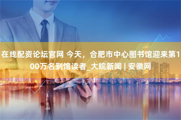 在线配资论坛官网 今天，合肥市中心图书馆迎来第100万名到馆读者_大皖新闻 | 安徽网