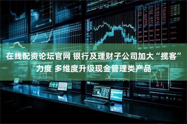 在线配资论坛官网 银行及理财子公司加大“揽客”力度 多维度升级现金管理类产品