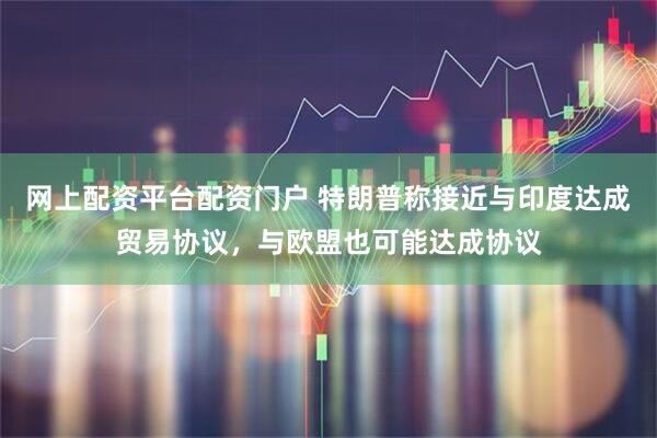 网上配资平台配资门户 特朗普称接近与印度达成贸易协议，与欧盟也可能达成协议