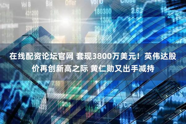 在线配资论坛官网 套现3800万美元！英伟达股价再创新高之际 黄仁勋又出手减持