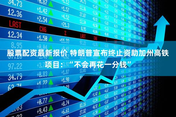 股票配资最新报价 特朗普宣布终止资助加州高铁项目：“不会再花一分钱”