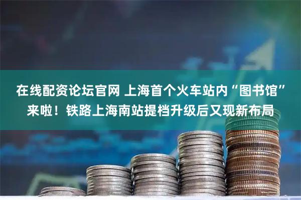 在线配资论坛官网 上海首个火车站内“图书馆”来啦！铁路上海南站提档升级后又现新布局