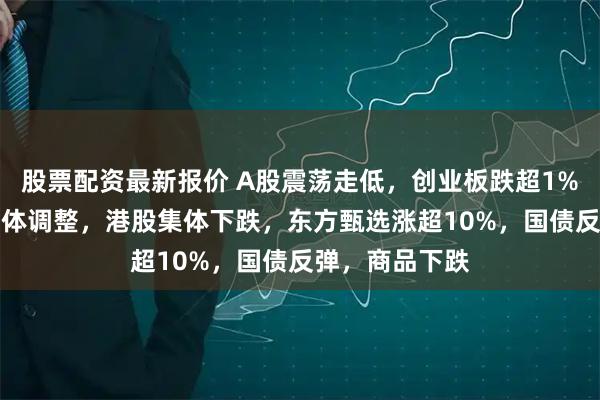 股票配资最新报价 A股震荡走低，创业板跌超1%，AI硬件股集体调整，港股集体下跌，东方甄选涨超10%，国债反弹，商品下跌