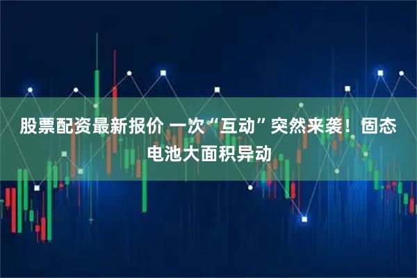 股票配资最新报价 一次“互动”突然来袭！固态电池大面积异动