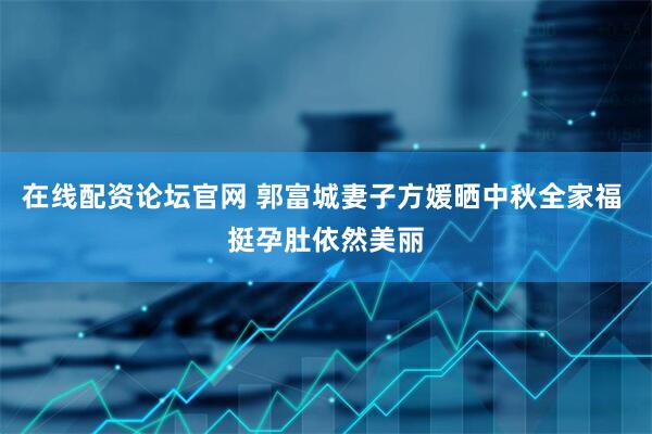 在线配资论坛官网 郭富城妻子方媛晒中秋全家福 挺孕肚依然美丽