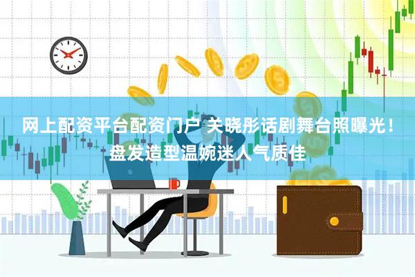 网上配资平台配资门户 关晓彤话剧舞台照曝光！盘发造型温婉迷人气质佳