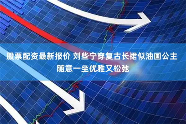 股票配资最新报价 刘些宁穿复古长裙似油画公主 随意一坐优雅又松弛