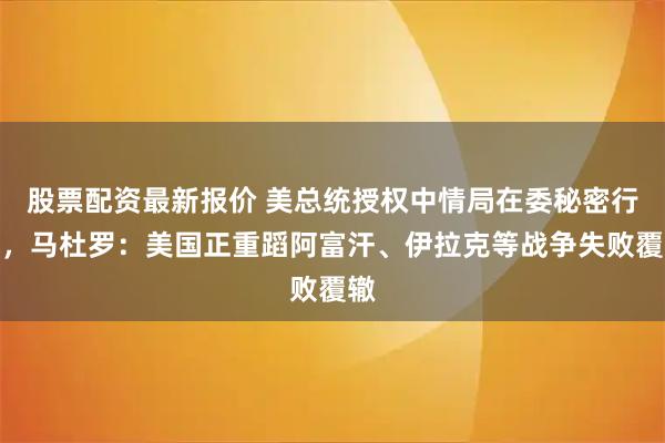 股票配资最新报价 美总统授权中情局在委秘密行动，马杜罗：美国正重蹈阿富汗、伊拉克等战争失败覆辙