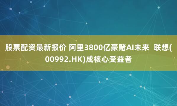 股票配资最新报价 阿里3800亿豪赌AI未来 联想(00992.HK)成核心受益者