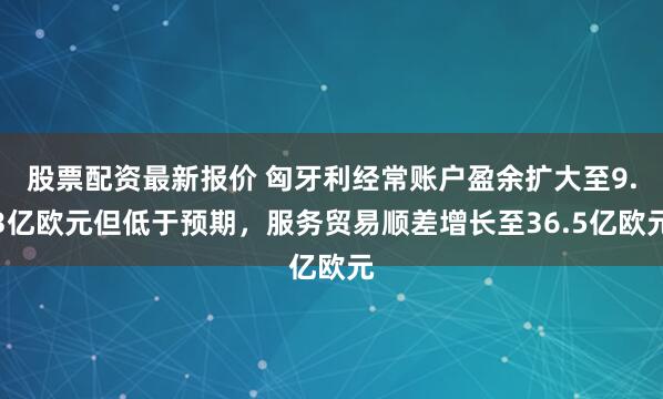 股票配资最新报价 匈牙利经常账户盈余扩大至9.3亿欧元但低于预期，服务贸易顺差增长至36.5亿欧元