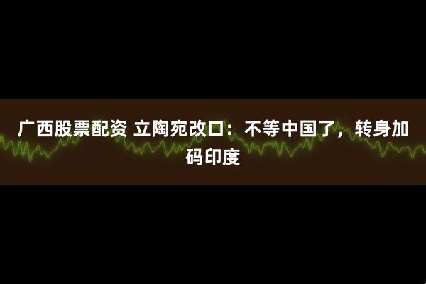 广西股票配资 立陶宛改口:不等中国了,转身加码印度
