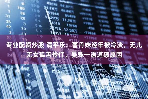 专业配资炒股 清平乐：曹丹姝经年被冷淡，无儿无女孤苦伶仃，晏殊一语道破原因