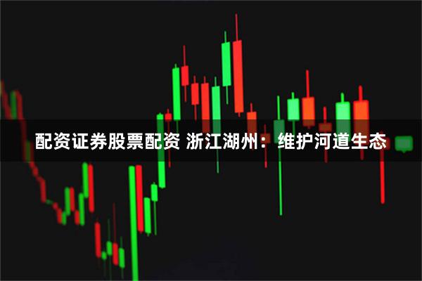 配资证券股票配资 浙江湖州：维护河道生态