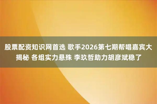 股票配资知识网首选 歌手2026第七期帮唱嘉宾大揭秘 各组实力悬殊 李玖哲助力胡彦斌稳了