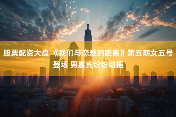 股票配资大盘 《我们与恋爱的距离》第五期女五号登场 男嘉宾纷纷动摇