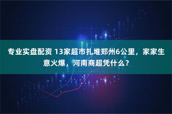 专业实盘配资 13家超市扎堆郑州6公里，家家生意火爆，河南商超凭什么？