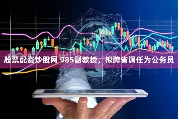 股票配资炒股网 985副教授，拟跨省调任为公务员