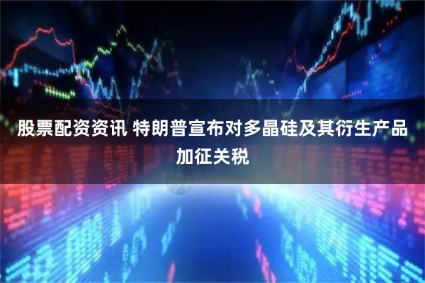 股票配资资讯 特朗普宣布对多晶硅及其衍生产品加征关税