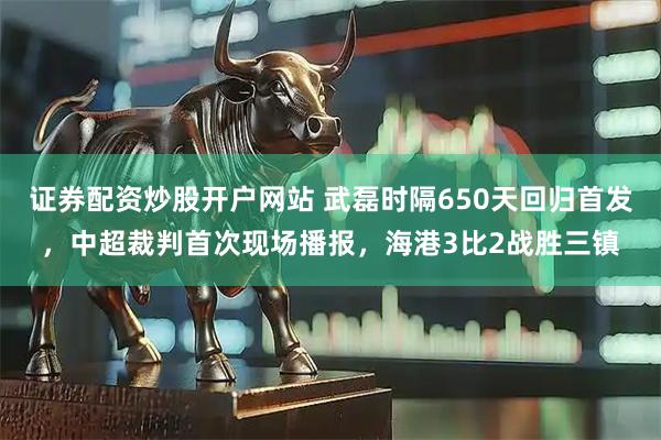 证券配资炒股开户网站 武磊时隔650天回归首发，中超裁判首次现场播报，海港3比2战胜三镇