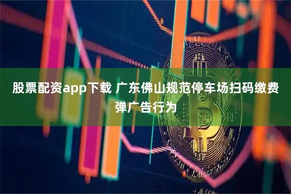 股票配资app下载 广东佛山规范停车场扫码缴费弹广告行为