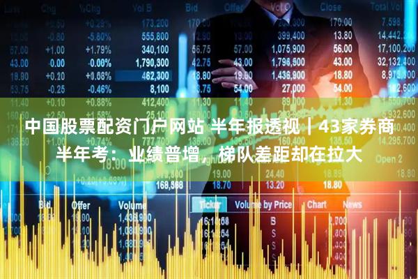中国股票配资门户网站 半年报透视｜43家券商半年考：业绩普增，梯队差距却在拉大