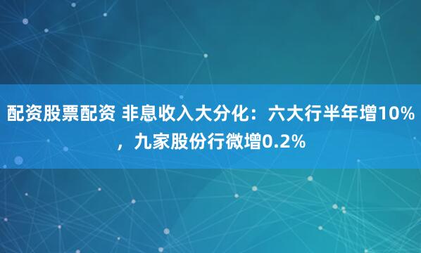配资股票配资 非息收入大分化：六大行半年增10%，九家股份行微增0.2%